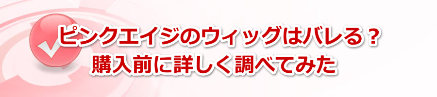 ピンクエイジのウィッグはバレる？購入前に詳しく調べてみた